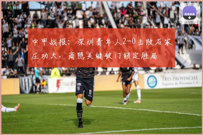 中甲战报:深圳青年人2-0击败石家庄功夫,商隐关键破门锁定胜局