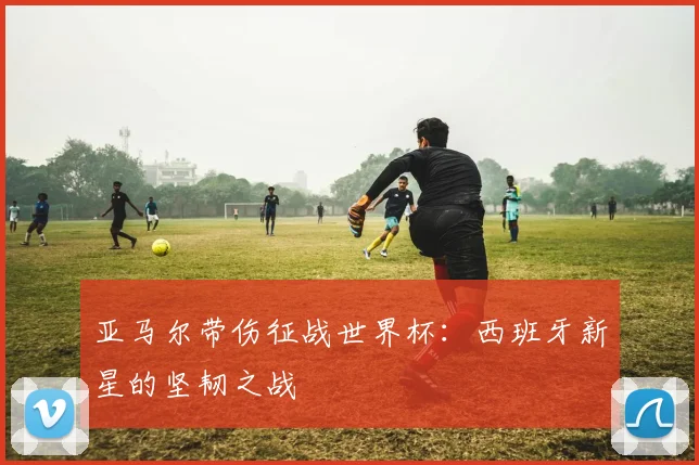 亚马尔带伤征战世界杯：西班牙新星的坚韧之战