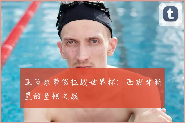 亚马尔带伤征战世界杯：西班牙新星的坚韧之战