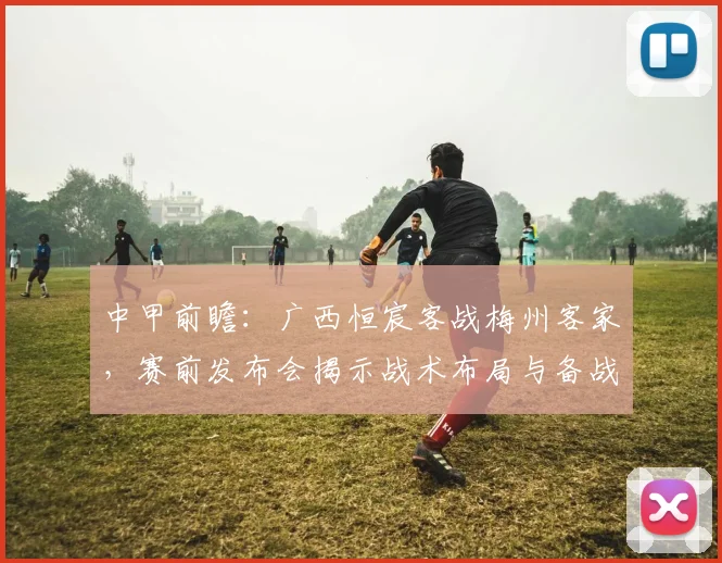 中甲前瞻:广西恒宸客战梅州客家,赛前发布会揭示战术布局与备战关键