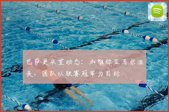 巴萨更衣室动态：加维称亚马尔沮丧，团队以联赛冠军为目标