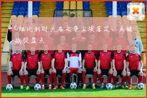 G组比利时头名之争尘埃落定,关键战役盘点