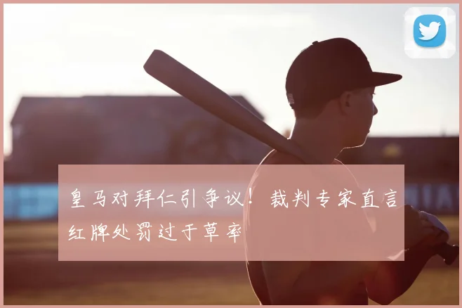 皇马对拜仁引争议!裁判专家直言红牌处罚过于草率