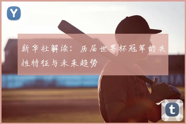 新华社解读:历届世界杯冠军的共性特征与未来趋势