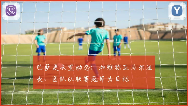 巴萨更衣室动态:加维称亚马尔沮丧,团队以联赛冠军为目标