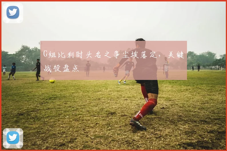 G组比利时头名之争尘埃落定，关键战役盘点