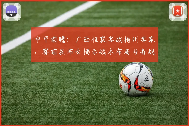 中甲前瞻:广西恒宸客战梅州客家,赛前发布会揭示战术布局与备战关键